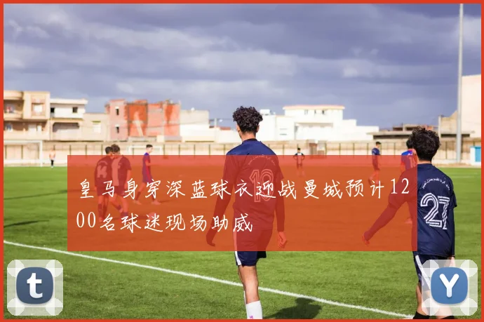 皇马身穿深蓝球衣迎战曼城预计1200名球迷现场助威