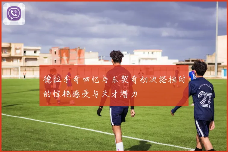 德拉季奇回忆与东契奇初次搭档时的惊艳感受与天才潜力