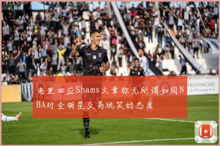 老里回应Shams文章称无所谓如同NBA对全明星交易玩笑的态度