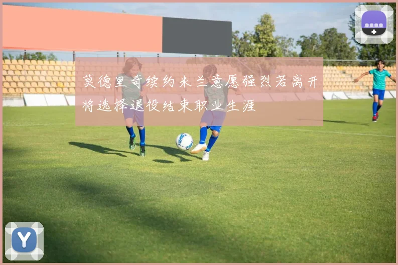 莫德里奇续约米兰意愿强烈若离开将选择退役结束职业生涯