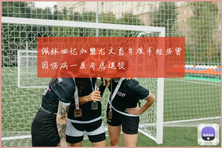 佩林回忆加盟尤文首年艰辛经历曾因伤病一度考虑退役