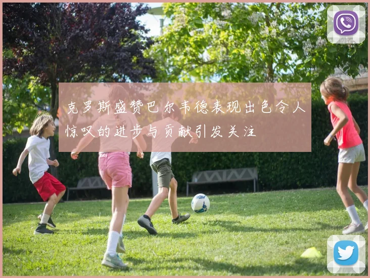 克罗斯盛赞巴尔韦德表现出色令人惊叹的进步与贡献引发关注