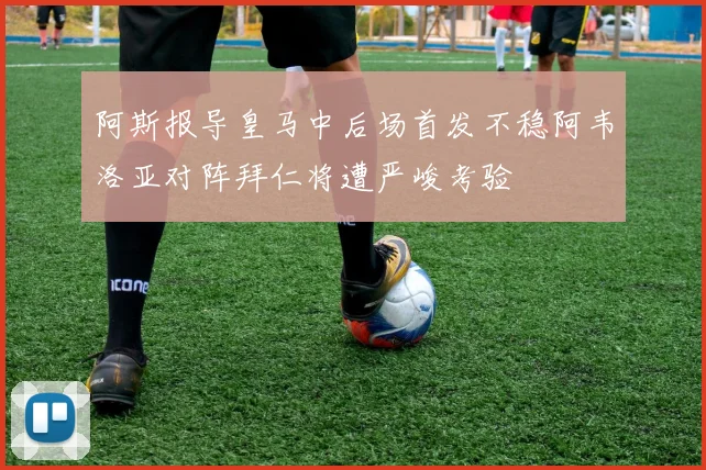 阿斯报导皇马中后场首发不稳阿韦洛亚对阵拜仁将遭严峻考验