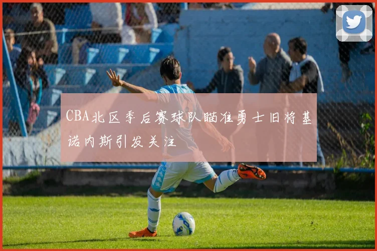 CBA北区季后赛球队瞄准勇士旧将基诺内斯引发关注