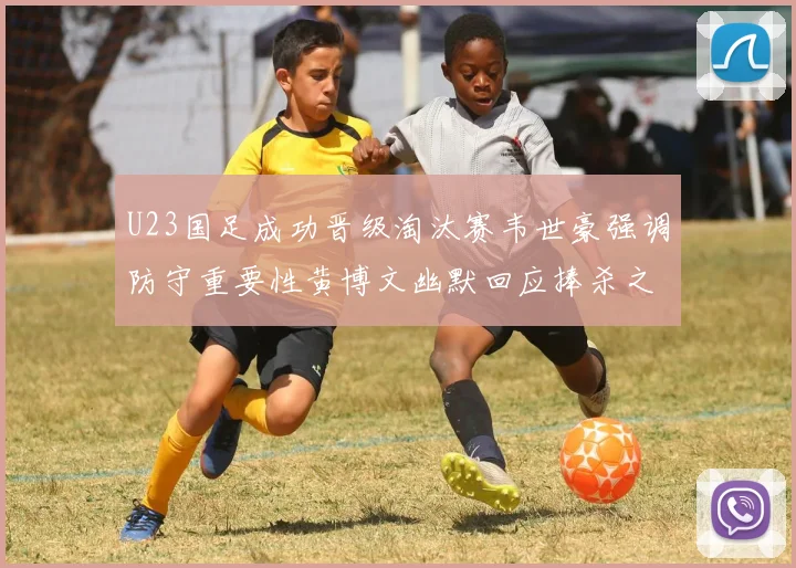U23国足成功晋级淘汰赛韦世豪强调防守重要性黄博文幽默回应捧杀之说