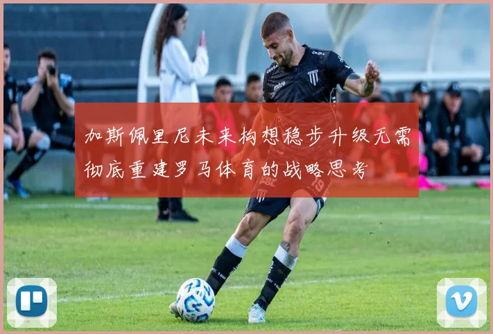 加斯佩里尼未来构想稳步升级无需彻底重建罗马体育的战略思考