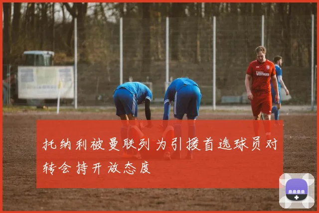 托纳利被曼联列为引援首选球员对转会持开放态度