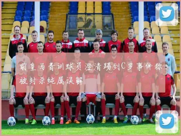 前皇马青训球员澄清踢到C罗事件称被封杀纯属误解