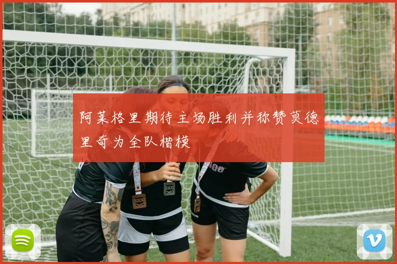 阿莱格里期待主场胜利并称赞莫德里奇为全队楷模