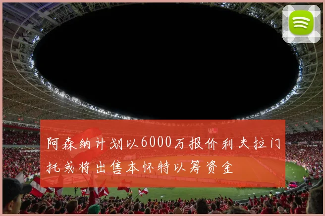 阿森纳计划以6000万报价利夫拉门托或将出售本怀特以筹资金