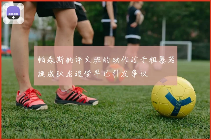 帕森斯批评文班的动作过于粗暴若换成狄龙追梦早已引发争议