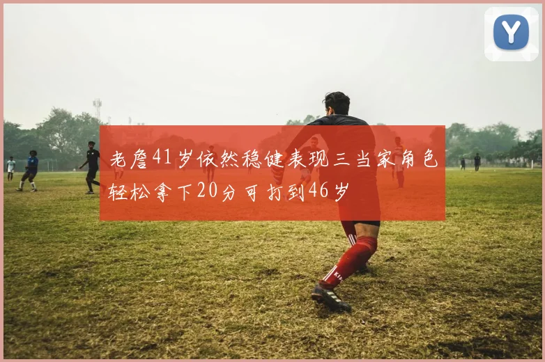 老詹41岁依然稳健表现三当家角色轻松拿下20分可打到46岁