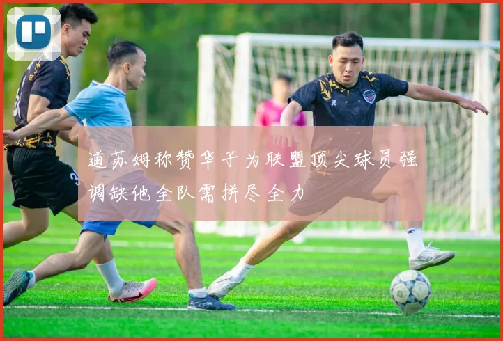 道苏姆称赞华子为联盟顶尖球员强调缺他全队需拼尽全力