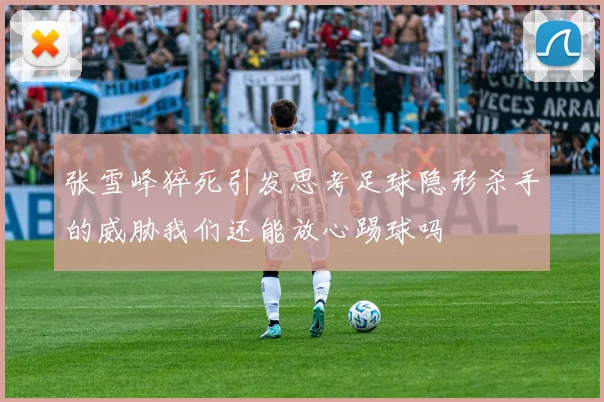 张雪峰猝死引发思考足球隐形杀手的威胁我们还能放心踢球吗
