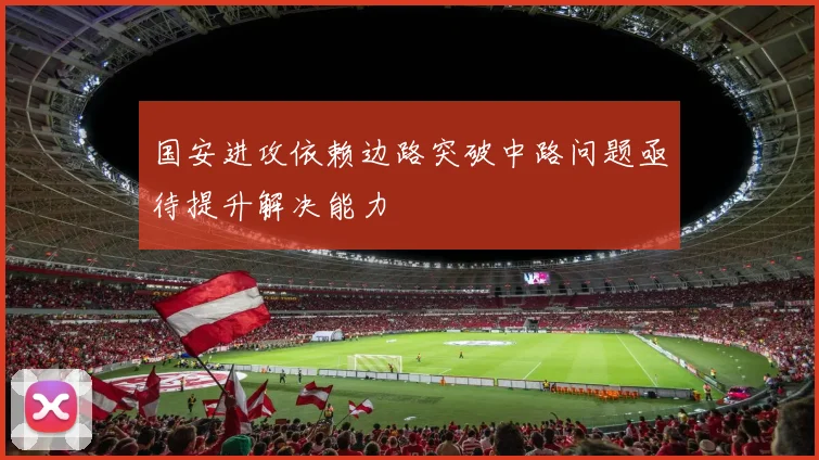 国安进攻依赖边路突破中路问题亟待提升解决能力